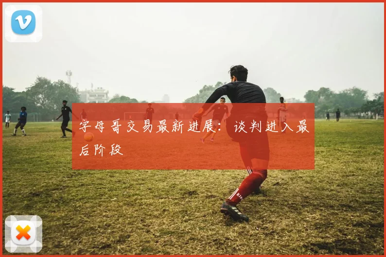 字母哥交易最新进展：谈判进入最后阶段