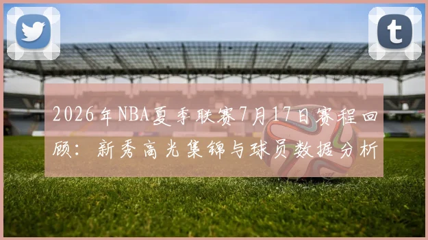 2026年NBA夏季联赛7月17日赛程回顾：新秀高光集锦与球员数据分析
