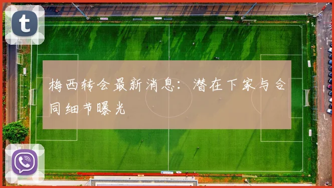 梅西转会最新消息:潜在下家与合同细节曝光