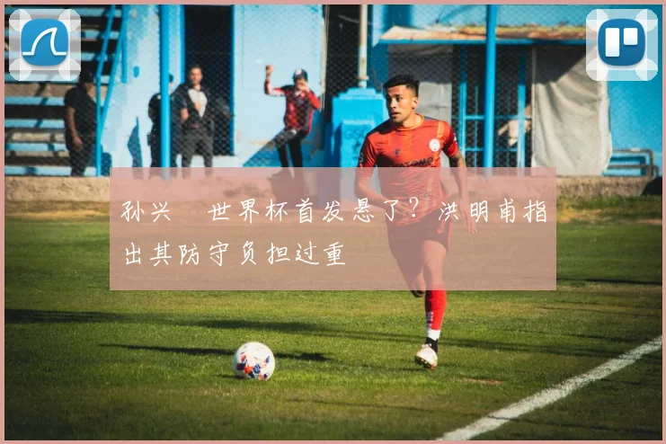 孙兴慜世界杯首发悬了?洪明甫指出其防守负担过重