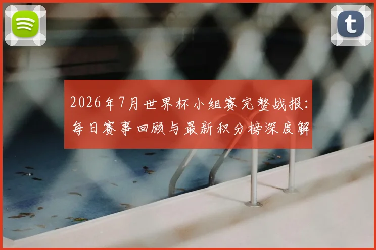 2026年7月世界杯小组赛完整战报：每日赛事回顾与最新积分榜深度解析