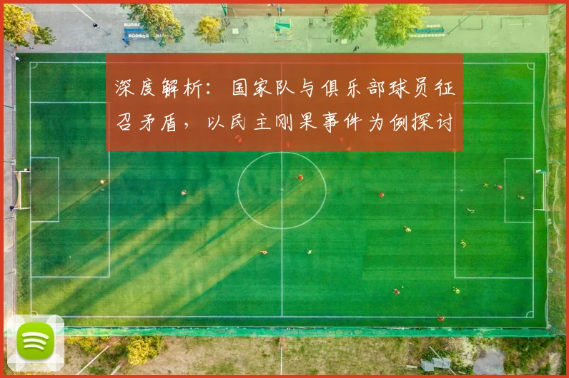 深度解析:国家队与俱乐部球员征召矛盾,以民主刚果事件为例探讨FIFA规则与权益平衡