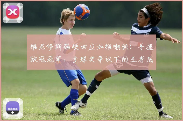 维尼修斯强硬回应加维嘲讽:手握欧冠冠军,金球奖争议下的王者底气