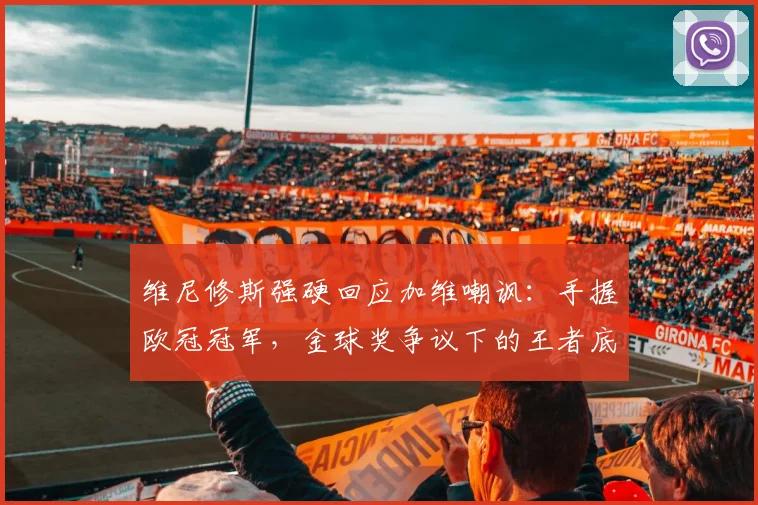 维尼修斯强硬回应加维嘲讽：手握欧冠冠军，金球奖争议下的王者底气