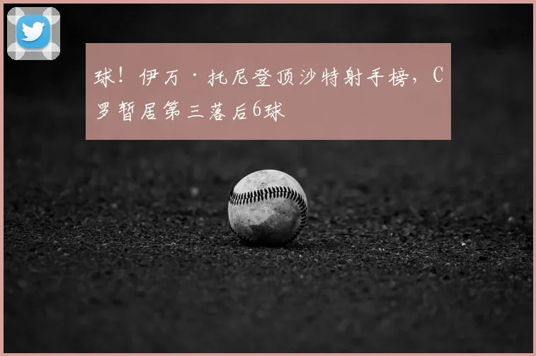 球！伊万·托尼登顶沙特射手榜，C罗暂居第三落后6球