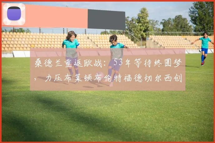 桑德兰重返欧战:53年等待终圆梦,力压布莱顿布伦特福德切尔西创奇迹