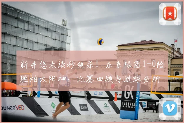新井悠太读秒绝杀！东京绿茵1-0险胜柏太阳神，比赛回顾与进球分析